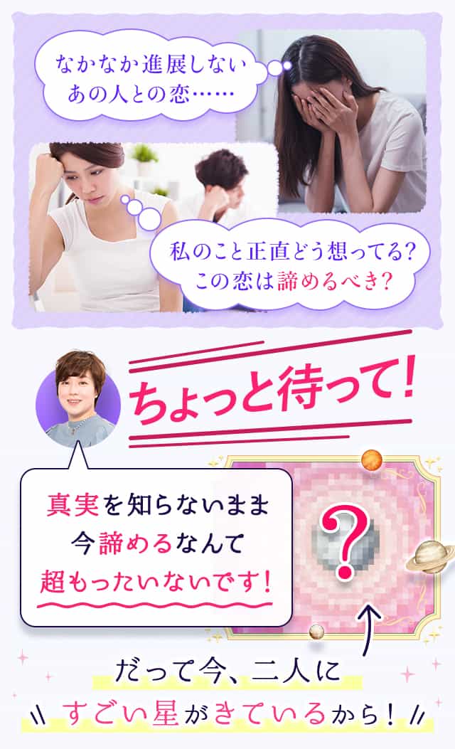 なかなか進展しないあの人との恋……私のこと正直どう想ってる？この恋は諦めるべき？ちょっと待って！真実を知らないまま今諦めるなんて超もったいないです！だって今、二人にすごい星がきているから！