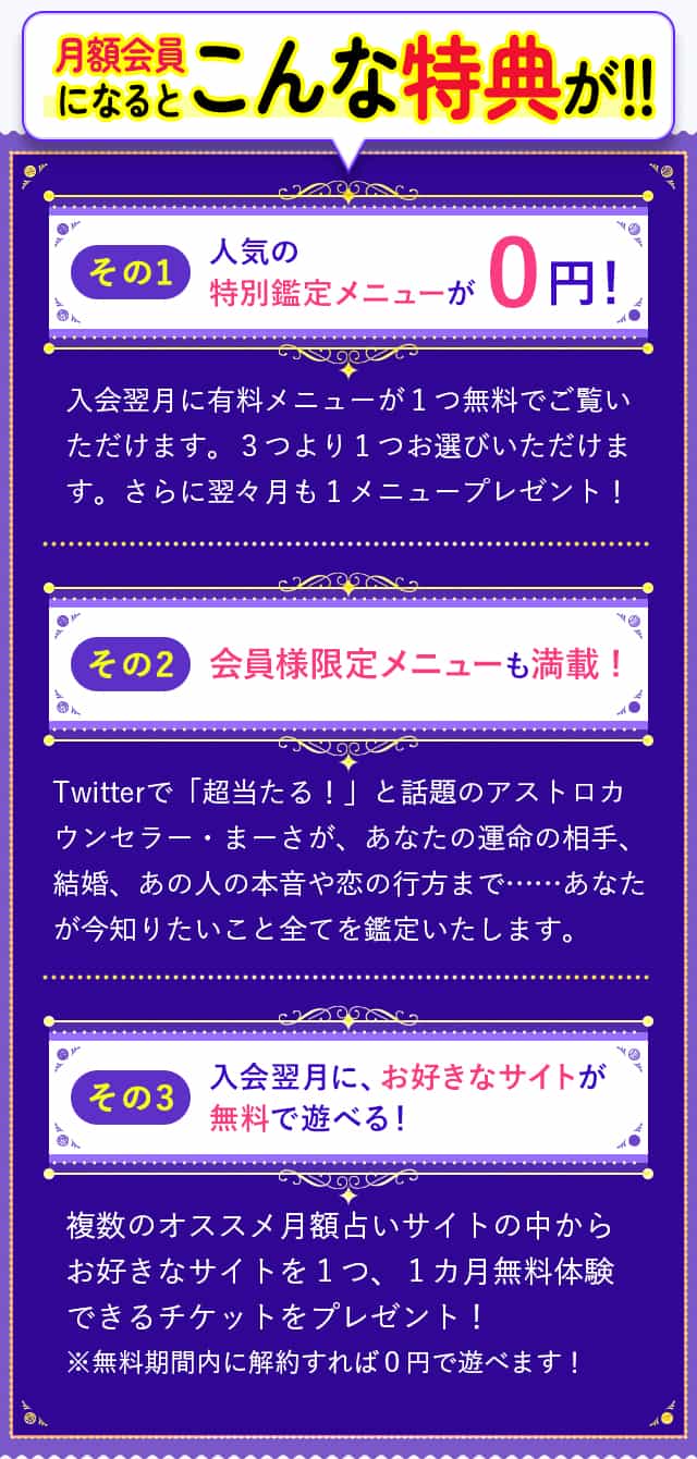 月額会員になるとこんな特典が！！その１：人気の特別鑑定メニューが０円！その２：会員様限定メニューも満載！その３：入会翌月に、お好きなサイトが無料で遊べる！